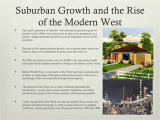 Suburban Growth and the Rise
    of the Modern West
   The rapid expansion of suburbs—the suburban population grew 47
    percent in the 1950s, more than twice as fast as the population as a
    whole—helped stimulate growth in several important sectors of the
    economy.


   Because of this unprecedented growth, the economy grew nearly ten
    times as fast as the population in thirty years after the war.


   By 1960, per capita income was over $1800—the American people
    had achieved the highest standard of living in the history of the world.


   Before World War 2, most parts of the West had been, economically
    at least, an appendage of the great industrial economy of the East—
    providing it with raw materials and agricultural goods.


   The growth of the West was a result of federal spending and
    investments—on the dams, power stations, highways, and other
    infrastructure projects that made economic development possible.


   Lastly, the growth of the West can also be credited for its warm, dry
    climate that attracted people to settle in cities such as Los Angeles,
    California, whose population rose 50 percent between 1940 and 1960.
 