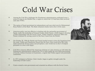 Cold War Crises
   Among the Cold War challenges the Eisenhower administration confronted were a
    series of crises in the Middle East, a region in which the U.S had been little involved
    until after WW2.

   The nation of Israel proclaimed its independence and was ruled over by Muhammad
    Reza Pahlevi of the Shah. The Shah remained closely tied to the U.S for years.

   American policy was less effective in dealing with the nationalist government of
    Egypt, under the leadership of General Gamal Abdel Nasser, which began to develop
    a trade relationship with the Soviet Union. Dulles withdrew American offers and
    Nasser retaliated by seizing control of the Suez Canal from the British.

   On October 30, 1956 the British and French landed troops to drive the Egyptians from
    the canal. Dulles and Eisenhower feared that the Suez crisis would drive the Arab
    states toward the Soviet Union and precipitate a new world war so the U.S helped
    persuade to a truce with Egypt.

   Cold War concerns affected the American relations in Latin America as well when the
    Eisenhower administration ordered the CIA to help topple the new leftist government
    of Jacobo Arbenz Guzman in Guatemala, a regime that Dulles argued was potentially
    communist.

   In 1957 resistance to Batista, Cuba’s leader, began to gather strength under the
    leadership of Fidel Castro.

   Castro created a new government and cemented an alliance with the Soviet Union.
 