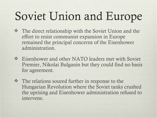 Soviet Union and Europe
 The direct relationship with the Soviet Union and the
   effort to resist communist expansion in Europe
   remained the principal concerns of the Eisenhower
   administration.
 Eisenhower and other NATO leaders met with Soviet
   Premier, Nikolai Bulganin but they could find no basis
   for agreement.
 The relations soured further in response to the
   Hungarian Revolution where the Soviet tanks crushed
   the uprising and Eisenhower administration refused to
   intervene.
 