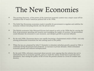 The New Economies
   The exciting discovery of the power of the American economic system was a major cause off the
    confident tone of much American political life in the 1950s.

   The belief that Keynesian economics made it possible for government to regulate and stabilize the
    economy without intruding directly into the private sector.

   The British economist John Maynard Keynes had argued as early as the 1920s that by varying the
    flow of government spending and taxation and managing the supply of currency, the government
    could stimulate the economy to cure recession, and dampen growth to prevent inflation.

   By the mid-1950s, Keynesian theory was rapidly becoming a fundamental article of faith—not only
    among professional economists but also among much of the public.

   When the tax cut, proposed by John F. Kennedy to stimulate suburban growth, passed in 1964, it
    confirmed all the Keynesians had predicted: an increase in private demand, which stimulated
    economic growth and reduced unemployment.

   By the mid-1950s, reformers concerned about poverty were arguing that the solution lay not in
    redistribution but in economic growth, and as a result the nation would have to provide more
    abundance, thus raising the quality of life of even the poorest citizens to a level of comfort and
    decency.
 