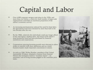 Capital and Labor
   Over 4,000 corporate mergers took place in the 1950s; and
    more than ever before, a relatively small number of large scale
    organizations controlled an enormous proportion of the
    nation’s economic activity.

   As increasing mechanization reduced the need for farm labor,
    the agricultural work force declined by more than half in the
    two decades after the war.

   By the 1960s, relatively few individuals could any longer afford
    to buy and equip a modern farm, and much of the nation’s
    most productive land had been purchased by financial
    institutions and corporations.

   Corporations enjoying booming growth were reluctant to allow
    strikes to interfere with there operations and as a result
    business leaders made important concessions to unions.

   As early as 1948, Walter Reuther, president of the United
    Automobile Workers, obtained a contract from General
    Motors that included a built-in “escalator clause”—an
    automatic cost-of-living increase pegged to the consumer price
    index.
 