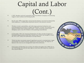 Capital and Labor

                    (Cont.)
    I 1955, Reuther received a guarantee from Ford Motor Company of continuing
    wages to auto workers even during layoffs.


   By the early 1950s, large labor unions had developed a new kind of relationship
    with employers, a relationship sometimes known a the postwar contract.”


   Workers in steel, automobiles, and other large unionized industries were
    receiving generous increases in wages and benefits; in return, the unions tacitly
    agreed to refrain from raising other issues—issues involving control of the
    workplace and a voice for workers in the planning of production.


   In December 1955, the American Federation of Labor and the Congress of
    Industrial Organizations ended their twenty-year rivalry and merged to create
    the AFL-CIO, under the leadership of George Meany.


   While the labor movement enjoyed significant success in winning better wages
    and benefits for workers already organized in strong unions, the majority of
    laborers who were as yet unorganized made fewer advances.


   Total union membership was at about 16 million throughout the 1950s due to
    the Taft-Hartley Act and the state right-to-work laws that made the creation of
    new unions difficult.
 