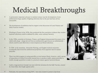Medical Breakthroughs
   A particularly important advance in medical science was the development of new
    antibacterial drugs capable of fighting infections that in the past had been all but
    untreatable.


   The development of antibiotics had its origins in the discoveries of Louis Pasteur and
    Jules-Francois Joubert.


   Working in France in the 1870s, they produced the first conclusive evidence that virulent
    bacterial infections could be defeated by other, more ordinary bacteria.


   In the 1930s, scientists in Germany, France, and England demonstrated the power of so-
    called sulfa drugs—drugs derived from an antibacterial agent known as sulfanilamide—
    which could be used effectively to treat streptococcal blood infections.


   In 1928, in the meantime, Alexander Fleming, and English medical researcher,
    accidentally discovered the antibacterial properties of an organism that he named
    penicillin.


   There was little progress in using penicillin to treat human illness, however, until a group
    of researchers in Oxford University learned how to produce stable, potent penicillin in
    sizable enough quantities to make it a practical weapon against bacterial disease.


   Lastly a huge postwar triumph was seen with the invention for the Salk Vaccine, created
    by Jonas Salk, that fought against polio.


   Pesticides, the most famous being DDT, were also created to protect crops from
 