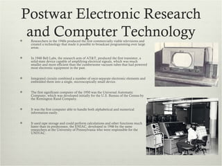Postwar Electronic Research

 and Computer Technology
    Researchers in the 1940s produced the first commercially viable televisions and
    created a technology that made it possible to broadcast programming over large
    areas.


   In 1948 Bell Labs, the research arm of AT&T, produced the first transistor, a
    solid-state device capable of amplifying electrical signals, which was much
    smaller and more efficient than the cumbersome vacuum tubes that had powered
    most electronic equipment in the past.


   Integrated circuits combined a number of once-separate electronic elements and
    embedded them into a single, microscopically small device.


   The first significant computer of the 1950 was the Universal Automatic
    Computer, which was developed initially for the U.S. Bureau of the Census by
    the Remington Rand Company.


   It was the first computer able to handle both alphabetical and numerical
    information easily.


   It used tape storage and could perform calculations and other functions much
    faster than its predecessor, the ENIAC, developed in 1946 by the same
    researchers at the University of Pennsylvania who were responsible for the
    UNIVAC.
 