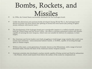 Bombs, Rockets, and

            Missiles
    In 1950s, the United States successfully detonated the first hydrogen bomb.

   Unlike the plutonium and uranium bombs developed during World War 2, the hydrogen bomb
    derives its power not from fission (the splitting of atoms) but from fusion (the joining of lighter
    atomic elements with heavier ones.)

   The development of the hydrogen bomb gave considerable impetus to a stalled scientific project in
    both the United States and the Soviet Union—the effort to develop unmanned rockets and missiles
    capable of carrying the new weapons, which were not suitable for delivery by airplanes, to their
    targets.

   But American and Soviet leaders were both struggling to build longer range missiles that could cross
    oceans and continents—intercontinental ballistic missile, or ICBMs, capable of traveling through
    space to distant targets.

   Within a few years, a new generation of missile, known as the Minuteman, with a range of several
    thousand miles, became the basis of the American atomic weapons arsenal.

   American scientists also developed a nuclear missile capable of being carried and fired by submarines
    —the Polaris, which could launch from below the surface of the ocean by compressed air.
 