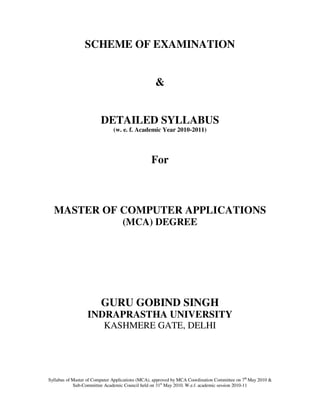 SCHEME OF EXAMINATION


                                                   &


                         DETAILED SYLLABUS
                               (w. e. f. Academic Year 2010-2011)




                                                 For



  MASTER OF COMPUTER APPLICATIONS
                                   (MCA) DEGREE




                         GURU GOBIND SINGH
                  INDRAPRASTHA UNIVERSITY
                          KASHMERE GATE, DELHI




Syllabus of Master of Computer Applications (MCA), approved by MCA Coordination Committee on 7th May 2010 &
            Sub-Committee Academic Council held on 31st May 2010. W.e.f. academic session 2010-11
 