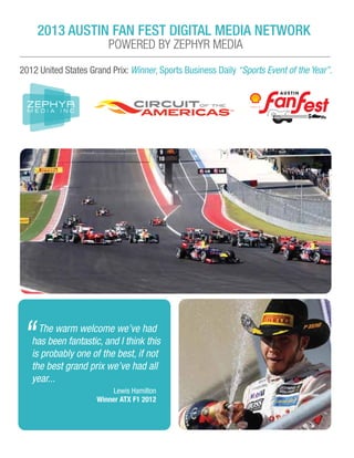 2013 AUSTIN FAN FEST DIGITAL MEDIA NETWORK
POWERED BY ZEPHYR MEDIA
2012 United States Grand Prix: Winner, Sports Business Daily “Sports Event of the Year”.
The warm welcome we’ve had
has been fantastic, and I think this
is probably one of the best, if not
the best grand prix we’ve had all
year...
“
Lewis Hamilton
Winner ATX F1 2012
 