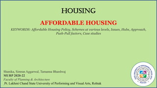 HOUSING
AFFORDABLE HOUSING
KEYWORDS: Affordable Housing Policy, Schemes at various levels, Issues, Hubs, Approach,
Push-Pull factors, Case studies
Shanika, Simran Aggarwal, Tamanna Bhardwaj
MURP 2020-22
Faculty of Planning & Architecture
Pt. Lakhmi Chand State University of Performing and Visual Arts, Rohtak
 