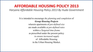 AFFORDABLE HOUSING POLICY 2013
Haryana Affordable Housing Policy 2013 By Huda Government
It is intended to encourage the planning and completion of
Group Housing Projects
wherein apartments of pre-defined size
are made available at pre-defined rates
within a Targeted time-frame
as prescribed under the present policy
to ensure increased supply
of Affordable Housing
in the Urban Housing Market.
 