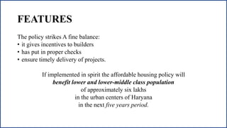 FEATURES
The policy strikes A fine balance:
• it gives incentives to builders
• has put in proper checks
• ensure timely delivery of projects.
If implemented in spirit the affordable housing policy will
benefit lower and lower-middle class population
of approximately six lakhs
in the urban centers of Haryana
in the next five years period.
 