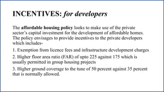INCENTIVES: for developers
The affordable housing policy looks to make use of the private
sector’s capital investment for the development of affordable homes.
The policy envisages to provide incentives to the private developers
which includes-
1. Exemption from licence fees and infrastructure development charges
2. Higher floor area ratio (FAR) of upto 225 against 175 which is
usually permitted in group housing projects
3. Higher ground coverage to the tune of 50 percent against 35 percent
that is normally allowed.
 