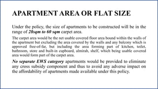 APARTMENT AREA OR FLAT SIZE
Under the policy, the size of apartments to be constructed will be in the
range of 28sqm to 60 sqm carpet area.
The carpet area would be the net usable covered floor area bound within the walls of
the apartment but excluding the area covered by the walls and any balcony which is
approved free-of-far, but including the area forming part of kitchen, toilet,
bathroom, store and built-in cupboard, almirah, shelf, which being usable covered
area would form part of the carpet area.
No separate EWS category apartments would be provided to eliminate
any cross subsidy component and thus to avoid any adverse impact on
the affordability of apartments made available under this policy.
 