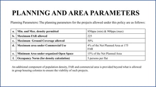 PLANNING AND AREA PARAMETERS
a. Min. and Max. density permitted 850ppa (min) & 900ppa (max)
b. Maximum FAR allowed 225
c. Maximum Ground Coverage allowed 50%
d. Maximum area under Commercial Use 4% of the Net Planned Area at 175
FAR
e. Minimum Area under organized Open Space 15% of the Net Planned Area
f. Occupancy Norm (for density calculation) 5 persons per flat
Planning Parameters: The planning parameters for the projects allowed under this policy are as follows:
An additional component of population density, FAR and commercial area is provided beyond what is allowed
in group housing colonies to ensure the viability of such projects.
 