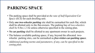 PARKING SPACE
• The parking space shall be provided at the rate of half Equivalent Car
Space (ECS) for each dwelling unit.
• Only one two-wheeler parking site shall be earmarked for each flat, which
shall be allotted only to the flat-owners. The parking bay of two-wheelers
shall be 0.8m x 2.5m unless otherwise specified in the zoning plan.
• No car parking shall be allotted to any apartment owner in such projects.
• The balance available parking space, if any, beyond the allocated two-
wheeler parking sites, can be earmarked as free-visitor-car-parking space.
• Additional parking norms and parameters, if any, can be specified in the
zoning plan.
 