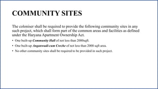 COMMUNITY SITES
The coloniser shall be required to provide the following community sites in any
such project, which shall form part of the common areas and facilities as defined
under the Haryana Apartment Ownership Act.
• One built-up Community Hall of not less than 2000sqft.
• One built-up Anganwadi-cum Creche of not less than 2000 sqft area.
• No other community sites shall be required to be provided in such project.
 