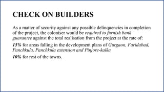 CHECK ON BUILDERS
As a matter of security against any possible delinquencies in completion
of the project, the coloniser would be required to furnish bank
guarantee against the total realisation from the project at the rate of:
15% for areas falling in the development plans of Gurgaon, Faridabad,
Panchkula, Panchkula extension and Pinjore-kalka
10% for rest of the towns.
 