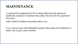 MAINTENANCE
A commercial component of 4% is being allowed in the project to
enable the coloniser to maintain the colony free-of-cost for a period of
five years
After which A resident association takes over.
It is a serious issue with affordable projects that needs to be defined in a
better way to get a clear solution.
 