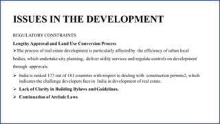 ISSUES IN THE DEVELOPMENT
REGULATORY CONSTRAINTS
Lengthy Approval and Land Use Conversion Process
The process of real estate development is particularly affectedby the efficiency of urban local
bodies, which undertake city planning, deliver utility services and regulate controls on development
through approvals.
 India is ranked 177 out of 183 countries with respect to dealing with construction permits2, which
indicates the challenge developers face in India in development of real estate.
 Lack of Clarity in Building Bylaws and Guidelines.
 Continuation of Archaic Laws
 