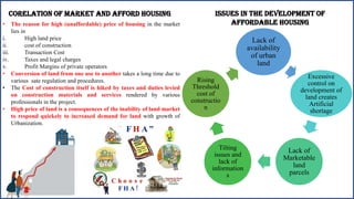 CORELATION OF MARKET AND AFFORD HOUSING
• The reason for high (unaffordable) price of housing in the market
lies in
i. High land price
ii. cost of construction
iii. Transaction Cost
iv. Taxes and legal charges
v. Profit Margins of private operators
• Conversion of land from one use to another takes a long time due to
various sate regulation and procedures.
• The Cost of construction itself is hiked by taxes and duties levied
on construction materials and services rendered by various
professionals in the project.
• High price of land is a consequences of the inability of land market
to respond quickely to increased demand for land with growth of
Urbanization.
Issues in the development of
affordable housing
Lack of
availability
of urban
land
Excessive
control on
development of
land creates
Artificial
shortage
Lack of
Marketable
land
parcels
Tilting
issues and
lack of
information
s
Rising
Threshold
cost of
constructio
n
 