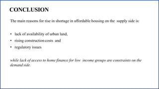 CONCLUSION
The main reasons for rise in shortage in affordable housing on the supply side is:
• lack of availability of urban land,
• rising construction costs and
• regulatory issues
while lack of access to home finance for low income groups are constraints on the
demand side.
 