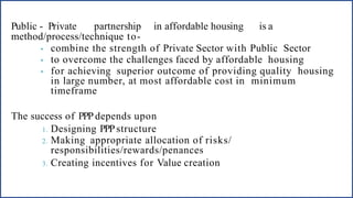 Public - Private partnership in affordable housing is a
method/process/technique to-
• combine the strength of Private Sector with Public Sector
• to overcome the challenges faced by affordable housing
• for achieving superior outcome of providing quality housing
in large number, at most affordable cost in minimum
timeframe
The success of PPP depends upon
1. Designing PPPstructure
2. Making appropriate allocation of risks/
responsibilities/rewards/penances
3. Creating incentives for Value creation
 