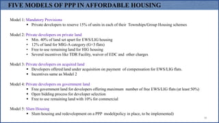 38
Model 1: Mandatory Provisions
 Private developers to reserve 15% of units in each of their Townships/Group Housing schemes
Model 2: Private developers on private land
• Min. 40% of land set apart for EWS/LIG housing
• 12% of land for MIG-A category (G+3 flats)
• Free to use remaining land for HIG housing
• Several incentives like TDR Facility, waiver of EDC and other charges
Model 3: Private developers on acquired land
 Developers offered land under acquisition on payment of compensation for EWS/LIG flats.
 Incentives same as Model 2
Model 4: Private developers on government land
 Free government land for developers offering maximum number of free EWS/LIG flats (at least 50%)
 Open bidding process for developer selection
 Free to use remaining land with 10% for commercial
Model 5: Slum Housing
 Slum housing and redevelopment on a PPP model(policy in place, to be implemented)
FIVE MODELS OF PPP IN AFFORDABLE HOUSING
 