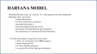 HARYANA MODEL
Haryana Pioneer state in country to leverage private development.
Haryana state involved
• reputedbuilders
• to buy land from farmers
• planand develop it
• tocreate large housing stock
• through Plotted/flatted development
• by licensing of colonies/Group Housing
• Private developers required to provide;
• 20% of total plots for EWScategory,
• tobe disposed off
• to the eligible persons
• at a pricefixed by State government.
 