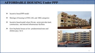  Incentive based PPP model
 Shortage of housing in EWS, LIG, and MIG categories
 Incentive based model where Private sector provides land,
construction, and internal infrastructure facilities
 Govt buybacks houses at low predetermined rates and
allottee pays for it
AFFORDABLE HOUSING Under PPP
42
 
