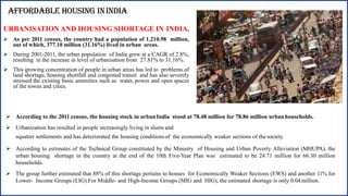 AFFORDABLE HOUSING ININDIA
URBANISATION AND HOUSING SHORTAGE IN INDIA.
 As per 2011 census, the country had a population of 1,210.98 million,
out of which, 377.10 million (31.16%) lived in urban areas.
 During 2001-2011, the urban population of India grew at a CAGR of 2.8%,
resulting in the increase in level of urbanisation from 27.81% to 31.16%.
 This growing concentration of people in urban areas has led to problems of
land shortage, housing shortfall and congested transit and has also severely
stressed the existing basic amenities such as water, power and open spaces
of the towns and cities.
 According to the 2011 census, the housing stock in urban India stood at 78.48 million for 78.86 million urban households.
 Urbanization has resulted in people increasingly living in slums and
squatter settlements and has deteriorated the housing conditionsof the economically weaker sections of the society.
 According to estimates of the Technical Group constituted by the Ministry of Housing and Urban Poverty Alleviation (MHUPA), the
urban housing shortage in the country at the end of the 10th Five-Year Plan was estimated to be 24.71 million for 66.30 million
households.
 The group further estimated that 88% of this shortage pertains to houses for Economically Weaker Sections (EWS) and another 11% for
Lower- Income Groups (LIG).For Middle- and High-Income Groups (MIG and HIG), the estimated shortage is only 0.04million.
 