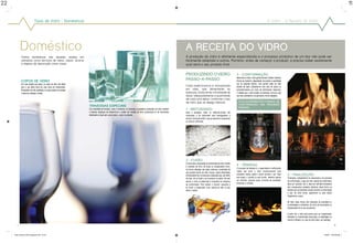 22                                                                                                                                                                                                                                                                                                                                                                        11


                             Tipos de Vidro :: Domésticos                                                                                                                                                                                                                         O Vidro :: A Receita do Vidro




            Doméstico                                                                                                                                                          A Receita do Vidro
             Vidros domésticos são aqueles usados em                                                                                                                           A produção do vidro é altamente especializada e o processo produtivo de um tipo não pode ser
             utensílios como serviços de mesa, copos, xícaras                                                                                                                  facilmente adaptado a outros. Portanto, antes de começar a produzir, é preciso saber exatamente
             e objetos de decoração como vasos.                                                                                                                                qual será o seu produto final.

                                                                                                                                                                               PRODUZINDO O VIDRO                                          3 • Conformação
                                                                                                                                                                                                                                           Nesta fase é onde o vidro ganha formato. Existem inúmeras
             Copos de Vidro                                                                                                                                                    PASSO-A-PASSO                                               formas de realizá-la, dependendo do produto e quantidade
             Por mais simples que sejam, os copos de vidro são ideais                                                                                                                                                                      que se pretende fabricar. Uma garrafa pode ser feita
             para o uso diário tanto em casa como em restaurantes.
                                                                                                                                                                               Cada matéria-prima é armazenada                             através de sopro (utilizando-se uma cana de sopro) ou
             Produzidos com alta qualidade, os copos podem ser levados                                                                                                         em silos, que alimentarão as                                automaticamente por meio de sofisticadas máquinas.
             à mesa em qualquer ocasião.                                                                                                                                       balanças. Estas terão a finalidade de                       À medida que o vidro fundido vai esfriando, torna-se cada
                                                                                                                                                                               dosar adequadamente a quantidade                            vez mais consistente e vai ganhando a forma desejada.
                                                                                                                                                                               de cada uma delas, conforme o tipo
                                                                                                                                                                               de vidro que se deseja fabricar.                              VEJA AS diferentes formas DE
                                                                                                                                                                                                                                             CONFORMAÇão NAS PRóxiMAS
                                                                         Travessas especiais                                                                                                                                                 PÁginas.
                                                                         Com variedade de formatos, cores e tamanhos, as travessas e assadeiras produzidas em vidro resistem   1 • Misturando
                                                                         a intensas mudanças de temperaturas e podem ser levadas do forno convencional ou de microondas        Após a pesagem, todas as matérias-primas são
                                                                         diretamente à mesa sem comprometer o sabor do alimento.                                               conduzidas a um misturador para homogeneizar a
                                                                                                                                                                               mistura, formando então o que se denomina composição
                                                                                                                                                                               ou mistura vitrificável.




                                                                                                                                                                               2 • Fusão
                                                                                                                                                                               O local onde a composição é transformada em vidro fundido
                                                                                                                                                                               é chamado de forno de fusão ou simplesmente forno.          4 • Têmpera
                                                                                                                                                                               Os fornos utilizados são todos contínuos, constituídos de   O processo de têmpera é o aquecimento e esfriamento
                                                                                                                                                                               uma grande piscina de vidro viscoso, sendo alimentados      rápido que torna o vidro mecanicamente mais
                                                                                                                                                                               continuamente em um lado pela composição que, por efeito    resistente, menos sujeito a lascar durante o uso. Após      5 • Finalização
                                                                                                                                                                               do calor, vai se fundir e se incorporar ao banho. No lado   esta etapa, o produto já está pronto, devendo apenas        Finalmente, independente da composição e do processo
                                                                                                                                                                               oposto, o vidro já elaborado é conduzido às máquinas        ser esfriado, passado pelos controles de qualidade,         de conformação, a peça de vidro, depois de conformada,
                                                                                                                                                                               de conformação. Para manter a “piscina” aquecida e          embalado e vendido.                                         deve ser recozida, isto é, deve ser esfriada lentamente
                                                                                                                                                                               se fundir a composição nova, queima-se óleo ou gás                                                                      até a temperatura ambiente, aliviando, desta forma, as
                                                                                                                                                                               sobre o banho.                                                                                                          tensões que normalmente surgem durante a conformação
                                                                                                                                                                                                                                                                                                       e que, de outra forma, quebrariam ou pelo menos
                                                                                                                                                                                                                                                                                                       fragilizariam a peça.

                                                                                                                                                                                                                                                                                                       No float, estes fornos são chamados de estenderia e,
                                                                                                                                                                                                                                                                                                       na embalagem e doméstico, de archa de recozimento ou
                                                                                                                                                                                                                                                                                                       simplesmente forno de recozimento.

                                                                                                                                                                                                                                                                                                       A partir daí, o vidro está pronto para ser inspecionado,
                                                                                                                                                                                                                                                                                                       embalado ou transformado (decoração na embalagem ou
                                                                                                                                                                                                                                                                                                       recorte e têmpera, no caso do vidro plano, por exemplo).

       22                                                                                                                                                                                                                                                                                                                                                         11



     folder abividro 2009_paginado.indd 22-23                                                                                                                                                                                                                                                                                                       1/30/09 10:09:38 AM
 