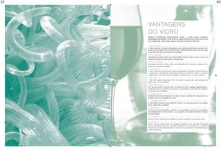 24                                                                                                                                                  09




                                                vantagens
                                                do vidro
                                                Material considerado extremamente nobre, o vidro possui inúmeras
                                                qualidades que auxiliam ainda mais no desenvolvimento de novas formas de
                                                uso e aplicação. Veja abaixo alguns dos seus principais atributos:


                                                • Reciclável••••••••••••••••••••••••••••••••••••••••••••••••••••••••••••••••••••••
                                                O vidro pode ser reciclado infinitamente, sem perda de qualidade ou pureza. Uma
                                                garrafa de vidro gera outra exatamente igual, independente do número de vezes que
                                                o caco de vidro vai ao forno para ser reciclado.

                                                • Retornável••••••••••••••••••••••••••••••••••••••••••••••••••••••••••••••••••••
                                                Embalagens de vidro podem ser reaproveitadas diversas vezes, como é o caso, por
                                                exemplo, das garrafas de cerveja e refrigerantes.

                                                • Reutilizável••••••••••••••••••••••••••••••••••••••••••••••••••••••••••••••••••••
                                                Embalagens vazias de vidro podem ser utilizadas para armazenar qualquer outro
                                                alimento ou até mesmo objetos.

                                                • Higiênico•••••••••••••••••••••••••••••••••••••••••••••••••••••••••••••••••••••••••
                                                O vidro é fabricado com elementos naturais, protegendo os produtos durante mais tempo
                                                e dispensando a utilização de conservantes adicionais, atendendo a todos os requisitos
                                                exigidos para o acondicionamento de líquidos e alimentos para o consumo humano.

                                                • Inerte••••••••••••••••••••••••••••••••••••••••••••••••••••••••••••••••••••••••••••••
                                                O vidro não reage quimicamente. Por ser neutro, o produto não sofre alteração de
                                                sabor, odor, cor ou qualidade.

                                                • Impermeável•••••••••••••••••••••••••••••••••••••••••••••••••••••••••••••••••••
                                                Por não ser poroso, funciona como uma barreira contra qualquer agente exterior,
                                                mantendo assim os produtos mais frescos, aumentando o “shelf-life” em relação a
                                                outros tipos de embalagens.

                                                • Resistente••••••••••••••••••••••••••••••••••••••••••••••••••••••••••••••••••••••
                                                Mudanças bruscas de temperatura, cargas verticais e umidade não representam um
                                                problema para as embalagens de vidro.

                                                • Transparente••••••••••••••••••••••••••••••••••••••••••••••••••••••••••••••••
                                                O consumidor visualiza o que pretende comprar. Os produtos ganham uma imagem
                                                nobre, sofisticada e confiável.

                                                • Dinâmico•••••••••••••••••••••••••••••••••••••••••••••••••••••••••••••••••••••••••
                                                Devido às suas propriedades, permite uma possibilidade enorme de combinações
                                                na transformação do vidro original, o que garante a renovação constante do design
                                                das embalagens.

                                                • Versátil •••••••••••••••••••••••••••••••••••••••••••••••••••••••••••••••••••••••••
                                                Formas, cores, tamanhos são detalhes que fazem diferença no ponto-de-venda.

                                                • Prático•••••••••••••••••••••••••••••••••••••••••••••••••••••••••••••••••••••••••••
                                                Após o uso, o produto pode ser fechado novamente, caso não seja consumido
                                                em sua totalidade. Pode ser utilizado diretamente no microondas e a vantagem
                                                adicional de ser levado diretamente à mesa sem necessidade de transferência para
                                                outros recipientes.




     folder abividro 2009_paginado.indd 18-19                                                                                 1/30/09 10:09:23 AM
 