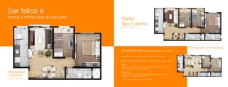 Ser felice é
montar a minha casa do meu jeito                                                        Planta
                                                                                        tipo 3 dorms
                                   250                                                  109,68 m² – área total
                       150                                 210




                                                                             275




                                               555


                                                     320
                             430




                                                                 360
                                                                                                                                                                                                          Planta opção de modulação
                                                                                        Modular System. Sua casa com a sua cara*
                                                                                                                                                                                                          109,68 m² – área total




                                                                                        Seis opções de cores que você pode escolher para o teto e as paredes.                                 150                 475                     220

                                                                                                                                                                                                                                                      275
                                                                                        Branco gelo              Branco neve                 Palha            Areia    Menta   Água marinha




                                                                                                                                                                                                                               320
                                                                                                                                                                                                                        555
                                                                                                                                                                                                    430
                                                                                        Piso




                                                                                                                                                                                                                                                360
                                                                                        Carpet, piso de madeira ou cerâmico. Com uma carta de crédito, é você mesmo
                                                                                        quem escolhe o piso do seu novo apartamento.
                                                                       275         80




                                                                                                                                                                                                                                     95
Planta tipo                                                                             Cozinha                                                                                                                                                       275


2 dorms




                                                                                                                                                                                                                                                            110
                                                                                        Você pode escolher entre a cozinha tradicional separada da sala, ou a cozinha
                                                                                                                                                                                                            355
                                         380                                            americana, com uma abertura “passa-prato”.
92,04m² – área total                                                                    * Conforme memorial descritivo do empreendimento e regras do Modular System.
 