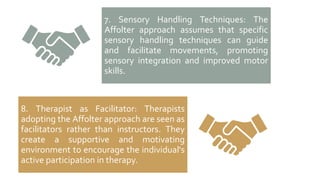KEY
ASSUMPTIONS
7. Sensory Handling Techniques: The
Affolter approach assumes that specific
sensory handling techniques can guide
and facilitate movements, promoting
sensory integration and improved motor
skills.
8. Therapist as Facilitator: Therapists
adopting the Affolter approach are seen as
facilitators rather than instructors. They
create a supportive and motivating
environment to encourage the individual's
active participation in therapy.
 