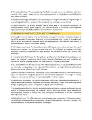 8. Therapist as Facilitator: Therapists adopting the Affolter approach are seen as facilitators rather than
instructors. They create a supportive and motivating environment to encourage the individual's active
participation in therapy.
9. Incremental Challenges: The approach assumes that gradual progression and increasing challenges in
sensory integration activities can support the development of sensory processing abilities.
10. Holistic Approach: The Affolter approach takes a holistic view of the individual, considering the
interplay between sensory, motor, cognitive, and emotional aspects of functioning. Addressing these
aspects collectively is thought to lead to more comprehensive improvements.
KEY TREATMENT COMPONENTS OF THE AFFOLTER APPROACH
1. Sensory Environment: Creating a rich and stimulating sensory environment is a fundamental aspect of
the Affolter approach. The therapist designs the treatment space to provide a variety of sensory stimuli,
such as tactile, proprioceptive, vestibular, visual, and auditory inputs. The individual is encouraged to
explore and interact with the environment actively.
2. Self-Initiated Movements: The therapist promotes self-initiated movements to stimulate the brain's
sensory-motor pathways and enhance sensory integration. The individual is encouraged to initiate
purposeful movements, explore different body positions, and engage in activities that challenge their
motor skills.
3. Sensory Handling Techniques: The therapist uses specific sensory handling techniques to guide and
support the individual's movements. Gentle touch, movement facilitation, and body positioning are
employed to help the individual organize and integrate sensory information effectively.
4. Task-Oriented Activities: Therapy sessions in the Affolter approach focus on task-oriented activities that
are meaningful and purposeful to the individual. These activities are designed to improve functional
abilities and promote independence in daily life tasks.
5. Observation and Documentation: The therapist closely observes the individual's responses to sensory
inputs and movements during therapy sessions. Documentation of progress and changes in sensory
integration and functional abilities is an essential part of the treatment process.
6. Environmental Adaptations: The therapist may suggest environmental adaptations or modifications to
support the individual's sensory integration and functional performance. These adaptations may include
changes to lighting, sound, or the arrangement of objects in the environment.
7. Sensory Integration Activities: Specific sensory integration activities are incorporated into the therapy
sessions to challenge and enhance the individual's sensory processing abilities. These activities may
involve swinging, bouncing on therapy balls, using sensory toys, and engaging in activities that require
different sensory inputs.
8. Gradual Progression: The Affolter approach emphasizes a gradual progression of challenges to support
the individual's sensory integration development. Therapists carefully adjust the level of complexity and
sensory input based on the person's responses and progress.
 