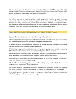 9. Individualized Approach: Like all sensory integration-based therapies, the Affolter approach is highly
individualized. The treatment plan is tailored to address the unique sensory processing challenges, motor
abilities, and cognitive strengths and weaknesses of each individual.
The Affolter approach is implemented by trained occupational therapists or other healthcare
professionals with expertise in sensory integration. It is commonly used for individuals with
developmental delays, cerebral palsy, autism spectrum disorders, and other neurological conditions
affecting sensory processing and motor function. The goal of the Affolter approach is to improve sensory
integration, motor skills, communication, and overall participation in daily activities.
EXAMPLES OF TREATMENT TECHNIQUES WITHIN THE AFFOLTER APPROACH
Examples of treatment techniques within the Affolter approach might include:
1. Sensory Exploration: Creating a sensory-rich environment with various textures, colours, and sensory
toys to encourage the individual to explore and interact with different stimuli.
2. Swinging Activities: Utilizing swinging movements to provide vestibular stimulation and help the
individual develop a sense of balance and body awareness.
3. Tactile Play: Engaging in tactile activities, such as finger painting, playing with sand, or manipulating
different textures, to promote sensory processing and integration of touch sensations.
4. Body Movement Games: Encouraging the individual to engage in body movement games that require
active exploration, such as crawling through tunnels or crawling over textured surfaces.
5. Body Positioning: Using specific body positioning techniques during activities to support the individual's
motor control and enhance sensory processing.
6. Guided Movements: Providing gentle sensory handling techniques to guide the individual's movements
and facilitate the integration of sensory information.
7. Purposeful Activities: Engaging the individual in purposeful and meaningful activities that challenge
their sensory processing and motor skills, such as stacking blocks, threading beads, or pouring water.
8. Gradual Progression: Gradually increasing the complexity and challenges of activities based on the
individual's responses and progress in sensory integration.
 
