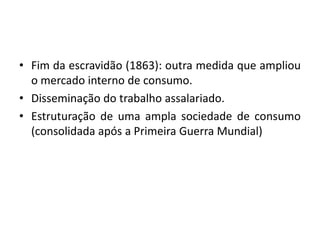 • Fim da escravidão (1863): outra medida que ampliou
  o mercado interno de consumo.
• Disseminação do trabalho assalariado.
• Estruturação de uma ampla sociedade de consumo
  (consolidada após a Primeira Guerra Mundial)
 