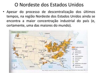 O Nordeste dos Estados Unidos
• Apesar do processo de descentralização dos últimos
  tempos, na região Nordeste dos Estados Unidos ainda se
  encontra a maior concentração industrial do país (e,
  certamente, uma das maiores do mundo).
 