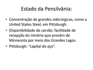 Estado da Pensilvânia:
• Concentração de grandes siderúrgicas, como a
  United States Steel, em Pittsburgh.
• Disponibilidade de carvão: facilidade de
  recepção do minério que provém de
  Minnesota por meio dos Grandes Lagos.
• Pittsburgh: “capital do aço”.
 