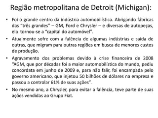 Região metropolitana de Detroit (Michigan):
• Foi o grande centro da indústria automobilística. Abrigando fábricas
  das “três grandes” – GM, Ford e Chrysler – e diversas de autopeças,
  ela tornou‐se a “capital do automóvel”.
• Atualmente sofre com a falência de algumas indústrias e saída de
  outras, que migram para outras regiões em busca de menores custos
  de produção.
• Agravamento dos problemas devido à crise financeira de 2008
  “AGM, que por décadas foi a maior automobilística do mundo, pediu
  concordata em junho de 2009 e, para não falir, foi encampada pelo
  governo americano, que injetou 50 bilhões de dólares na empresa e
  passou a controlar 61% de suas ações”.
• No mesmo ano, a Chrysler, para evitar a falência, teve parte de suas
  ações vendidas ao Grupo Fiat.
 