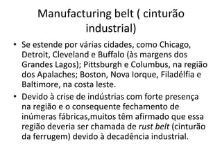 Manufacturing belt ( cinturão
              industrial)
• Se estende por várias cidades, como Chicago,
  Detroit, Cleveland e Buffalo (às margens dos
  Grandes Lagos); Pittsburgh e Columbus, na região
  dos Apalaches; Boston, Nova Iorque, Filadélfia e
  Baltimore, na costa leste.
• Devido à crise de indústrias com forte presença
  na região e o consequente fechamento de
  inúmeras fábricas,muitos têm afirmado que essa
  região deveria ser chamada de rust belt (cinturão
  da ferrugem) devido à decadência industrial.
 