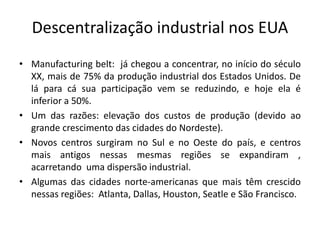 Descentralização industrial nos EUA
• Manufacturing belt: já chegou a concentrar, no início do século
  XX, mais de 75% da produção industrial dos Estados Unidos. De
  lá para cá sua participação vem se reduzindo, e hoje ela é
  inferior a 50%.
• Um das razões: elevação dos custos de produção (devido ao
  grande crescimento das cidades do Nordeste).
• Novos centros surgiram no Sul e no Oeste do país, e centros
  mais antigos nessas mesmas regiões se expandiram ,
  acarretando uma dispersão industrial.
• Algumas das cidades norte‐americanas que mais têm crescido
  nessas regiões: Atlanta, Dallas, Houston, Seatle e São Francisco.
 