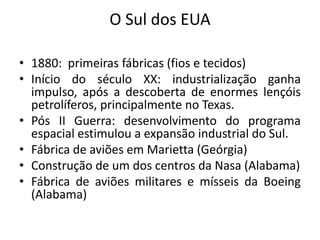 O Sul dos EUA

• 1880: primeiras fábricas (fios e tecidos)
• Início do século XX: industrialização ganha
  impulso, após a descoberta de enormes lençóis
  petrolíferos, principalmente no Texas.
• Pós II Guerra: desenvolvimento do programa
  espacial estimulou a expansão industrial do Sul.
• Fábrica de aviões em Marietta (Geórgia)
• Construção de um dos centros da Nasa (Alabama)
• Fábrica de aviões militares e mísseis da Boeing
  (Alabama)
 