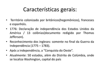 Características gerais:
• Território colonizado por britânicos(hegemônicos), franceses
  e espanhóis.
• 1776: Declaração de independência dos Estados Unidos da
  América / 13 colônias(documento redigido por Thomas
  Jefferson).
• Reconhecimento dos ingleses: somente no final da Guerra da
  Independência (1775 – 1783).
• Após a independência, a “Conquista do Oeste”.
• Atualmente: 50 estados, além do Distrito de Colúmbia, onde
  se localiza Washington, capital do país
 