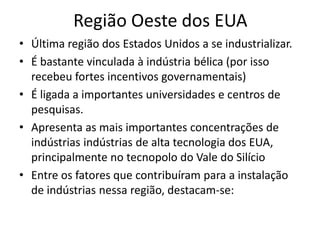 Região Oeste dos EUA
• Última região dos Estados Unidos a se industrializar.
• É bastante vinculada à indústria bélica (por isso
  recebeu fortes incentivos governamentais)
• É ligada a importantes universidades e centros de
  pesquisas.
• Apresenta as mais importantes concentrações de
  indústrias indústrias de alta tecnologia dos EUA,
  principalmente no tecnopolo do Vale do Silício
• Entre os fatores que contribuíram para a instalação
  de indústrias nessa região, destacam‐se:
 