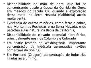 • Disponibilidade de mão de obra, que foi se
  concentrando desde a época da Corrida do Ouro,
  em meados do século XIX, quando a exploração
  desse metal na Serra Nevada (Califórnia) atraiu
  muita gente;
• Existência de outros minérios, como ferro e cobre,
  nas Montanhas Rochosas e na Serra Nevada, e de
  petróleo e gás natural na Bacia da Califórnia;
• Disponibilidade de elevado potencial hidrelétrico,
  principalmente nos rios Columbia e Colorado
• Em Seatle (estado de Washington): importante
  concentração da indústria aeronáutica (aviões
  comerciais da Boeing).
• Em Portland (Oregon): concentração de indústrias
  ligadas ao alumínio.
 