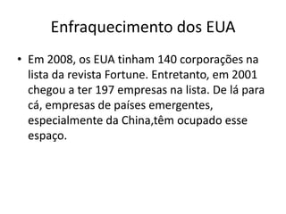 Enfraquecimento dos EUA
• Em 2008, os EUA tinham 140 corporações na
  lista da revista Fortune. Entretanto, em 2001
  chegou a ter 197 empresas na lista. De lá para
  cá, empresas de países emergentes,
  especialmente da China,têm ocupado esse
  espaço.
 