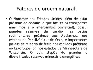Fatores de ordem natural:
• O Nordeste dos Estados Unidos, além de estar
  próximo do oceano (o que facilita os transportes
  marítimos e o intercâmbio comercial), possui
  grandes reservas de carvão nas bacias
  sedimentares próximas aos Apalaches, nos
  estados da Pensilvânia e de Ohio, e importantes
  jazidas de minério de ferro nos escudos próximos
  ao Lago Superior, nos estados de Minnesota e de
  Wisconsin. O país dispõe de grandes e
  diversificadas reservas minerais e energéticas.
 