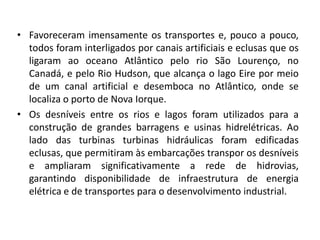 • Favoreceram imensamente os transportes e, pouco a pouco,
  todos foram interligados por canais artificiais e eclusas que os
  ligaram ao oceano Atlântico pelo rio São Lourenço, no
  Canadá, e pelo Rio Hudson, que alcança o lago Eire por meio
  de um canal artificial e desemboca no Atlântico, onde se
  localiza o porto de Nova Iorque.
• Os desníveis entre os rios e lagos foram utilizados para a
  construção de grandes barragens e usinas hidrelétricas. Ao
  lado das turbinas turbinas hidráulicas foram edificadas
  eclusas, que permitiram às embarcações transpor os desníveis
  e ampliaram significativamente a rede de hidrovias,
  garantindo disponibilidade de infraestrutura de energia
  elétrica e de transportes para o desenvolvimento industrial.
 