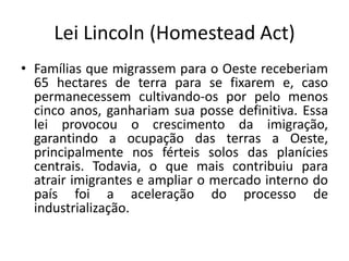 Lei Lincoln (Homestead Act)
• Famílias que migrassem para o Oeste receberiam
  65 hectares de terra para se fixarem e, caso
  permanecessem cultivando-os por pelo menos
  cinco anos, ganhariam sua posse definitiva. Essa
  lei provocou o crescimento da imigração,
  garantindo a ocupação das terras a Oeste,
  principalmente nos férteis solos das planícies
  centrais. Todavia, o que mais contribuiu para
  atrair imigrantes e ampliar o mercado interno do
  país foi a aceleração do processo de
  industrialização.
 