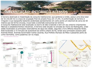 . IMPLANTAÇÃO, ENTORNO E ACESSOS
O terreno destinado à implantação do conjunto habitacional, que pertence a União, possui uma área total
de 52.142,00 m2 e a taxa de ocupação final do projeto ficou em 17,3%. A conformação do terreno é
irregular e sua topografia bastante acidentada apresentando em certo ponto um desnível de cerca de 50
metros que de forma sinuosa, cruza toda a extensão transversal do terreno.
O Conjunto Habitacional está localizado no bairro de São Cristóvão e tem em seu entorno importantes
fábricas e estabelecimentos industriais. O terreno está situado na encosta do morro do Pedregulho, onde
estão localizados os principais reservatórios de água da cidade, segundo o livro Affonso Eduardo Reidy.
Está localizado a 15 minutos de automóvel do centro urbano do RJ, tendo seus principais acessos pela
Avenida Brasil, Avenida Governador Carlos Lacerda, Rua Prefeito Olympio de Melo e passando perto da
Linha Vermelha, como podemos ver no mapa.
 